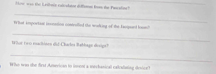 How was the Leibniz calculator different from the Pascaline? 
_ 
What important invention controlled the working of the Jacquard loom? 
_ 
What two machines did Charles Babbage design? 
_ 
Who was the first American to invent a mechanical calculating device?