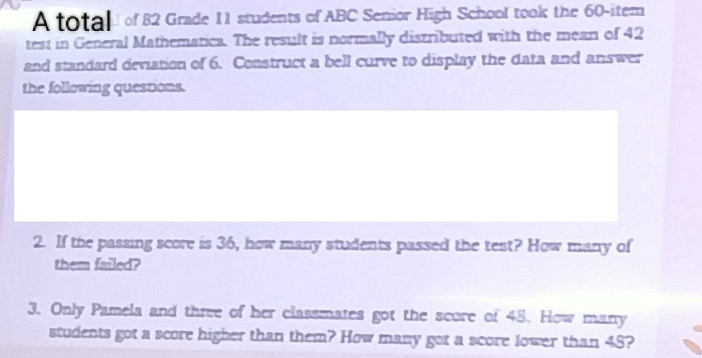 A total of 82 Grade 11 students of ABC Senior High School took the 60 -itern 
test in General Mathematica. The result is normally distributed with the mean of 42
and standard deviation of 6. Construct a bell curve to display the data and answer 
the following questions. 
2. If the passing score is 36, how many students passed the test? How many of 
them failed? 
3. Only Pamela and three of her classmates got the score of 45. How many 
students got a score higher than them? How many got a score lower than 48?