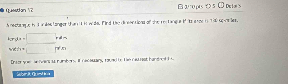 [ 0/10 pts つ5 ① Details 
A rectangle is 3 miles longer than it is wide. Find the dimensions of the rectangle if its area is 130 sq-miles. 
length =□ miles
width =□ miles
Enter your answers as numbers. If necessary, round to the nearest hundredths. 
Submit Questíon