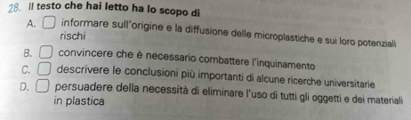 ll testo che hai letto ha lo scopo di
A. □ informare sull'origine e la diffusione delle microplastiche e sui loro potenzialó
rischi
B. □ convincere che è necessario combattere l'inquinamento
C. □ descrivere le conclusioni più importanti di alcune ricerche universitarie
D. □ persuadere della necessità di eliminare l'uso di tutti gli oggetti e dei materiali
in plastica