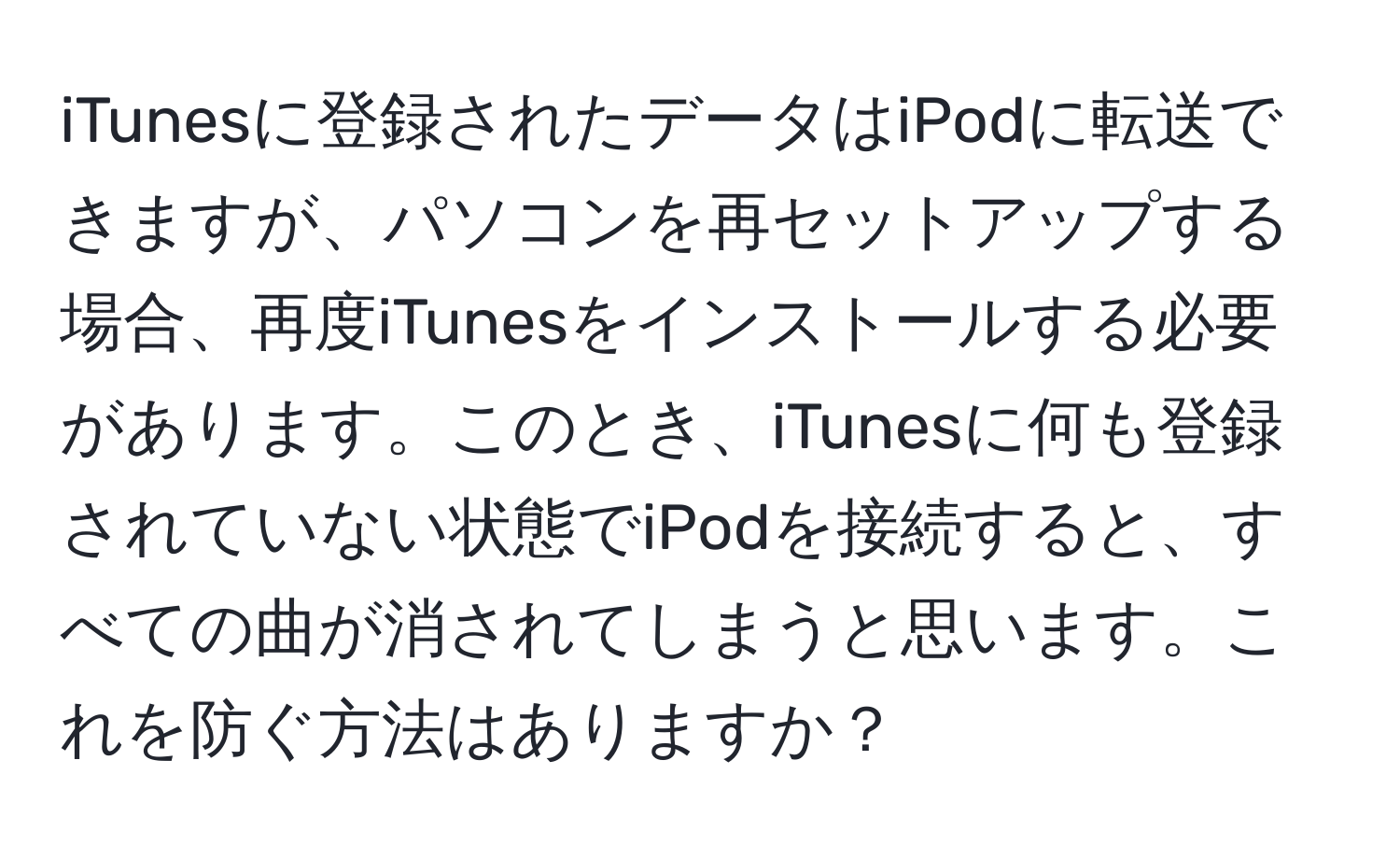 iTunesに登録されたデータはiPodに転送できますが、パソコンを再セットアップする場合、再度iTunesをインストールする必要があります。このとき、iTunesに何も登録されていない状態でiPodを接続すると、すべての曲が消されてしまうと思います。これを防ぐ方法はありますか？