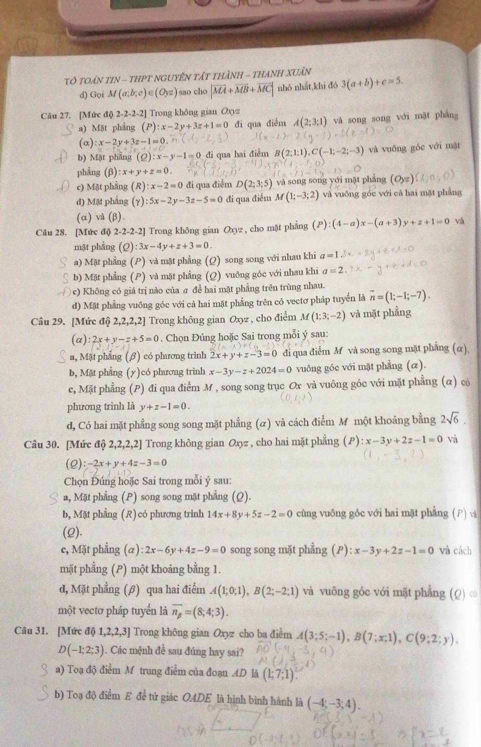 TÔ TOAN TIN - THPT NGUYÊN TấT THàNH - THANH XUâN
d) Gọi M(a;b;c)∈ (Oyz) sao cho |vector MA+vector MB+vector MC| nhỏ nhất,khī đó 3(a+b)+c=5.
Câu 27. [Mức độ 2-2-2-2] Trong không gian Oxyz
a) Mặt phẳng (P):x-2y+3z+1=0 đì qua điểm A(2;3;1) và song song với mặt phẳng
(alpha ):x-2y+3z-1=0.
b) Mặt phẳng (_ C ):x-y-1=0 đi qua hai điểm B(2;1;1),C(-1;-2;-3) và vuông gỏc với mặt
phẳng (beta ):x+y+z=0.
c) Mặt phẳng (R a :x-2=0 đi qua điểm D(2;3;5) và song song yới mặt phẳng (Oyz)
d) Mặt phẳng (gamma ):5x-2y-3z-5=0 đi qua điểm M(1;-3;2) và vuông góc với cả hai mặt phẳng
(α) và (β).
Câu 28. [Mức độ 2-2-2-2 2] Trong không gian Oxyz , cho mặt phẳng (P):(4-a)x-(a+3) +z+1=0 và
mặt phẳng (Q) :3x-4y+z+3=0
a) Mặt phẳng (P) và mặt phẳng (Q) song song với nhau khi a=1
b) Mặt phẳng (P) và mặt phẳng (Q) vuông góc với nhau khi a=2.
c) Không có giá trị nào của a để hai mặt phẳng trên trùng nhau.
d) Mặt phẳng vuông góc với cả hai mặt phẳng trên cỏ vectơ pháp tuyến là overline n=(1;-1;-7).
Câu 29. [Mức độ 2,2,2,2] Trong không gian Oxyz , cho điểm M(1;3;-2) và mặt phẳng
(alpha ):2x+y-z+5=0. Chọn Đúng hoặc Sai trong mỗi ý sau:
a, Mặt phẳng (β) có phương trình 2x+y+z-3=0 đi qua điễm M và song song mặt phẳng (α),
b, Mặt phẳng (y)có phương trình x-3y-z+2024=0 vuông góc với mặt phẳng (α).
c, Mặt phẳng (P) đi qua điểm M , song song trục Ox và vuông góc với mặt phẳng (α) có
phương trình là y+z-1=0.
d, Có hai mặt phẳng song song mặt phẳng (α) và cách điểm M một khoảng bằng 2sqrt(6).
Câu 30. [Mức độ 2,2,2,2] Trong không gian Oxyz , cho hai mặt phẳng (P):x-3y+2z-1=0 và
(2 ):-2x+y+4z-3=0
Chọn Đúng hoặc Sai trong mỗi ý sau:
a, Mặt phẳng (P) song song mặt phẳng (Q).
b, Mặt phẳng (R) có phương trình 14x+8y+5z-2=0 cùng vuông góc với hai mặt phẳng (P) và
(2).
c, Mặt phẳng (α) :2x-6y+4z-9=0 song song mặt phẳng (P): x-3y+2z-1=0 và cách
mặt phẳng (P) một khoảng bằng 1.
d, Mặt phẳng (β) qua hai điểm A(1;0;1),B(2;-2;1) và vuông góc với mặt phẳng (Q) có
một vectơ pháp tuyển là overline n_beta =(8;4;3).
Câu 31. [Mức độ 1,2,2,3] Trong không gian Oxyz cho ba điểm A(3;5;-1),B(7;x;1),C(9;2;y),
D(-1;2;3). Các mệnh đề sau đúng hay sai?
a) Toạ độ điểm M trung điểm của đoạn AD là (1;7;1)
b) Toạ độ điểm E đề tứ giác O.4DE là hình bình hành là (-4;-3;4).