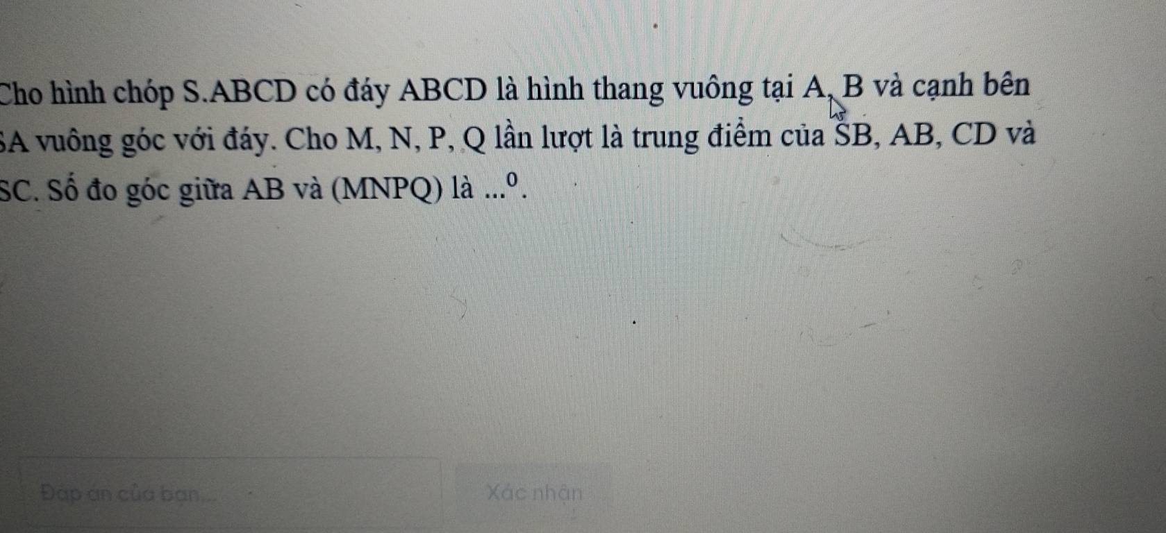 Cho hình chóp S. ABCD có đáy ABCD là hình thang vuông tại A, B và cạnh bên 
SA vuông góc với đáy. Cho M, N, P, Q lần lượt là trung điểm của ŠB, AB, CD và 
SC. Số đo góc giữa AB và (MNPQ) là .. 
Đập án của bạn... Xác nhận