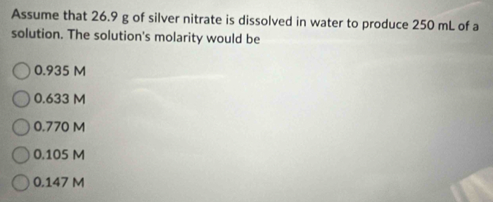 Assume that 26.9 g of silver nitrate is dissolved in water to produce 250 mL of a
solution. The solution's molarity would be
0.935 M
0.633 M
0.770 M
0.105 M
0.147 M