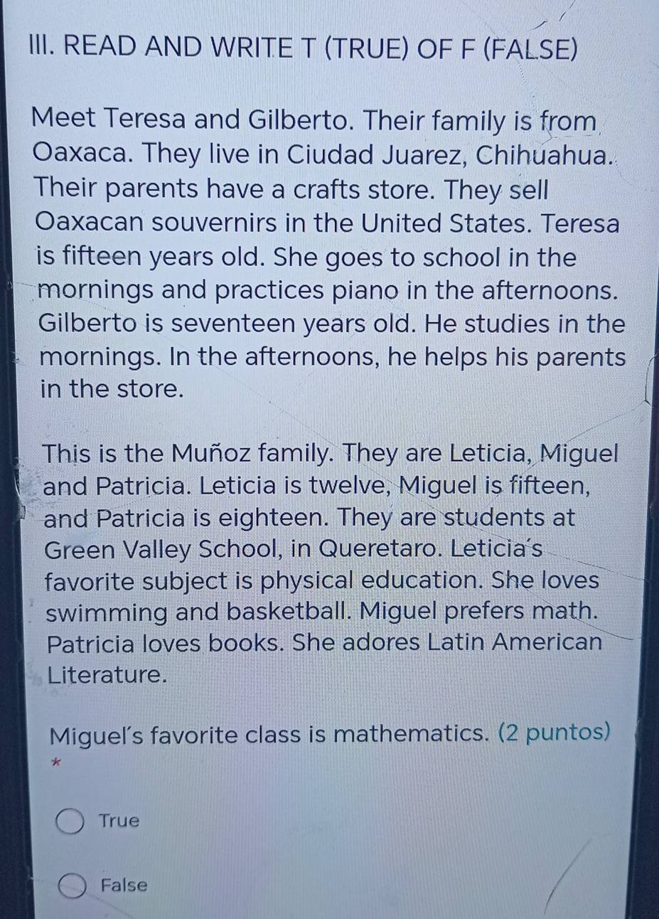 READ AND WRITE T (TRUE) OF F (FALSE)
Meet Teresa and Gilberto. Their family is from
Oaxaca. They live in Ciudad Juarez, Chihuahua.
Their parents have a crafts store. They sell
Oaxacan souvernirs in the United States. Teresa
is fifteen years old. She goes to school in the
mornings and practices piano in the afternoons.
Gilberto is seventeen years old. He studies in the
mornings. In the afternoons, he helps his parents
in the store.
This is the Muñoz family. They are Leticia, Miguel
and Patricia. Leticia is twelve, Miguel is fifteen,
and Patricia is eighteen. They are students at
Green Valley School, in Queretaro. Leticia's
favorite subject is physical education. She loves
swimming and basketball. Miguel prefers math.
Patricia loves books. She adores Latin American
Literature.
Miguel's favorite class is mathematics. (2 puntos)
*
True
False