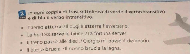 In ogni coppia di frasi sottolinea di verde il verbo transitivo 
e di blu il verbo intransitivo. 
L’aereo atterra./Il pugile atterra l'avversario. 
La hostess serve le bibite./La fortuna serve! 
Il treno passò alle dieci./Giorgio mi passò il dizionario. 
Il bosco brucia./Il nonno brucia la legna.