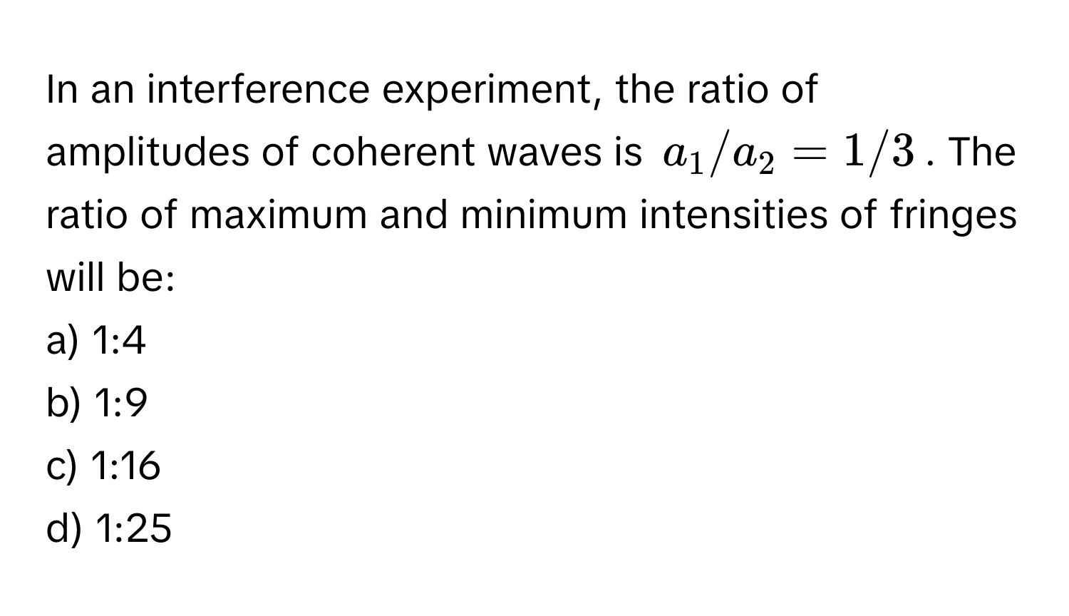 In an interference experiment, the ratio of amplitudes of coherent waves is $a_1/a_2 = 1/3$. The ratio of maximum and minimum intensities of fringes will be:

a) 1:4
b) 1:9
c) 1:16
d) 1:25