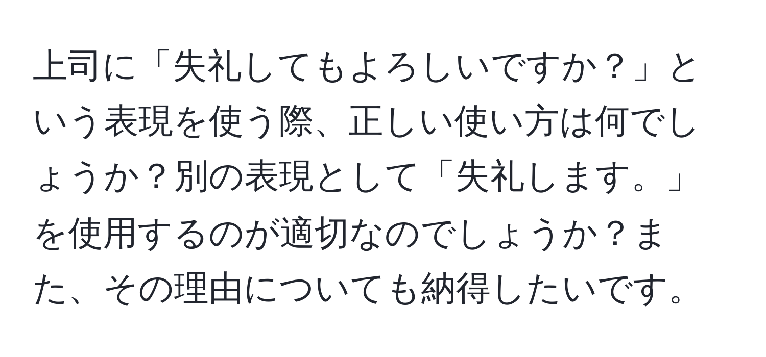 上司に「失礼してもよろしいですか？」という表現を使う際、正しい使い方は何でしょうか？別の表現として「失礼します。」を使用するのが適切なのでしょうか？また、その理由についても納得したいです。