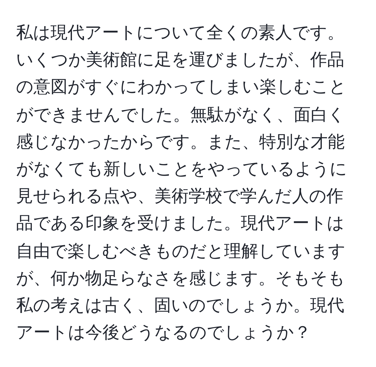 私は現代アートについて全くの素人です。いくつか美術館に足を運びましたが、作品の意図がすぐにわかってしまい楽しむことができませんでした。無駄がなく、面白く感じなかったからです。また、特別な才能がなくても新しいことをやっているように見せられる点や、美術学校で学んだ人の作品である印象を受けました。現代アートは自由で楽しむべきものだと理解していますが、何か物足らなさを感じます。そもそも私の考えは古く、固いのでしょうか。現代アートは今後どうなるのでしょうか？