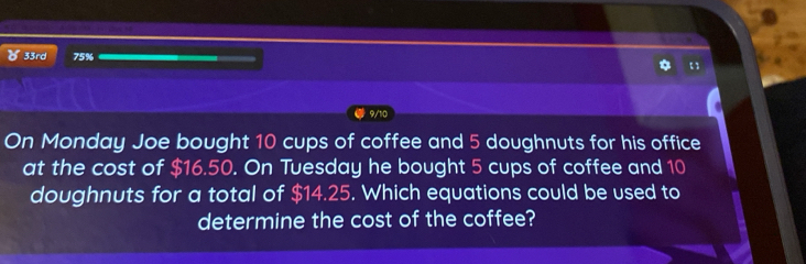 33rd 75% 
9/10 
On Monday Joe bought 10 cups of coffee and 5 doughnuts for his office 
at the cost of $16.50. On Tuesday he bought 5 cups of coffee and 10
doughnuts for a total of $14.25. Which equations could be used to 
determine the cost of the coffee?