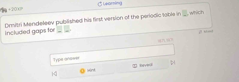 +20XP Learning 
Dmitri Mendeleev published his first version of the periodic table in _, which 
included gaps for _. 
2 Mixed 
1871, 1971 
Type answer 
Hint Reveal DI