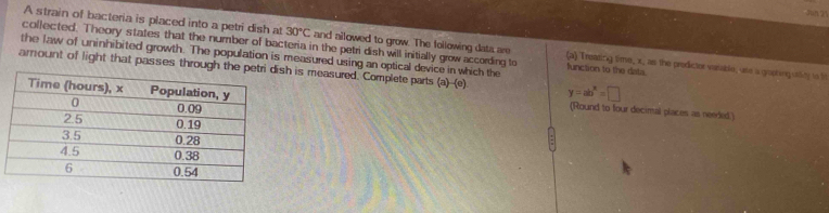 sun 2 
A strain of bacteria is placed into a petri dish at 30°C and allowed to grow. The following dats are (a) Treasing time, x, as the predictor verable, ute a gopting utty io M 
collected. Theory states that the number of bacteria in the petri dish will initially grow according to function to the dats 
the law of uninhibited growth. The population is measured using an optical device in which the 
amount of light that passes through tsh is measured. Complete parts (a)-(c) y=ab^2=□
(Round to four decimal places as needed)
