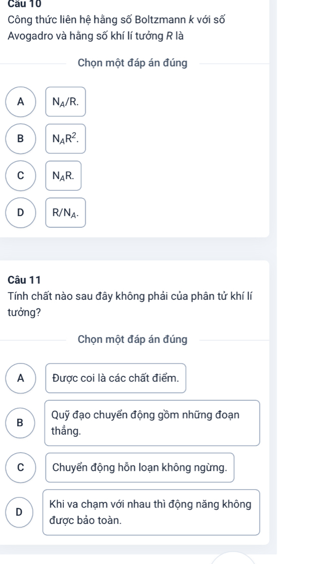 Cầu 10
Công thức liên hệ hằng số Boltzmann k với số
Avogadro và hằng số khí lí tưởng R là
Chọn một đáp án đúng
A N_A/R.
B N_AR^2.
C N_AR.
D R/N_A. 
Câu 11
Tính chất nào sau đây không phải của phân tử khí lí
tưởng?
Chọn một đáp án đúng
A Được coi là các chất điểm.
Quỹ đạo chuyển động gồm những đoạn
B thẳng.
C Chuyển động hỗn loạn không ngừng.
D Khi va chạm với nhau thì động năng không
được bảo toàn.