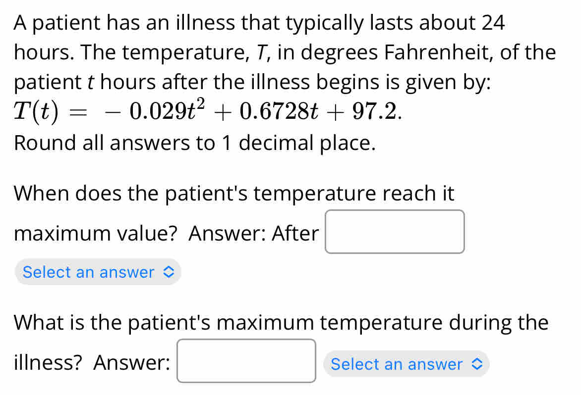 A patient has an illness that typically lasts about 24
hours. The temperature, T, in degrees Fahrenheit, of the 
patient t hours after the illness begins is given by:
T(t)=-0.029t^2+0.6728t+97.2. 
Round all answers to 1 decimal place. 
When does the patient's temperature reach it 
maximum value? Answer: After 
Select an answer 
What is the patient's maximum temperature during the 
_  
illness? Answer: Select an answer