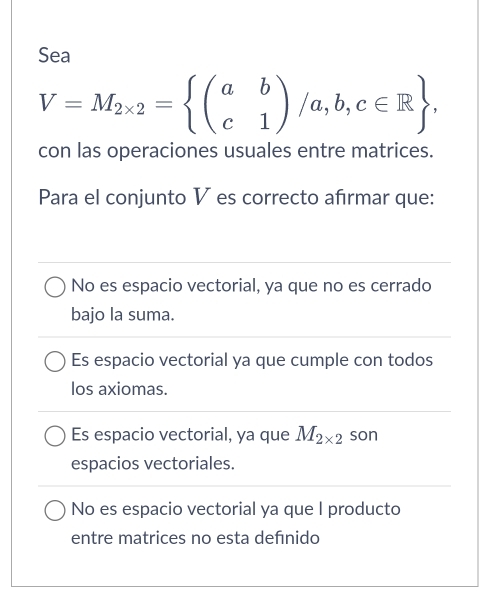 Sea
V=M_2* 2= beginpmatrix a&b c&1endpmatrix /a,b,c∈ R , 
con las operaciones usuales entre matrices.
Para el conjunto V es correcto afırmar que:
No es espacio vectorial, ya que no es cerrado
bajo la suma.
Es espacio vectorial ya que cumple con todos
los axiomas.
Es espacio vectorial, ya que M_2* 2 son
espacios vectoriales.
No es espacio vectorial ya que I producto
entre matrices no esta defnido