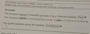 A complete verb needs a tense - a time reference. 
Task: Look at the examples and rewrite each sentence in the given tense 
Example 
The museum stands in beautiful grounds. It is a Victorian building. Past 
The museum stood in beautiful grounds. It was a Victorian building. 
The guide explains about the exhibits. Conditional 
The