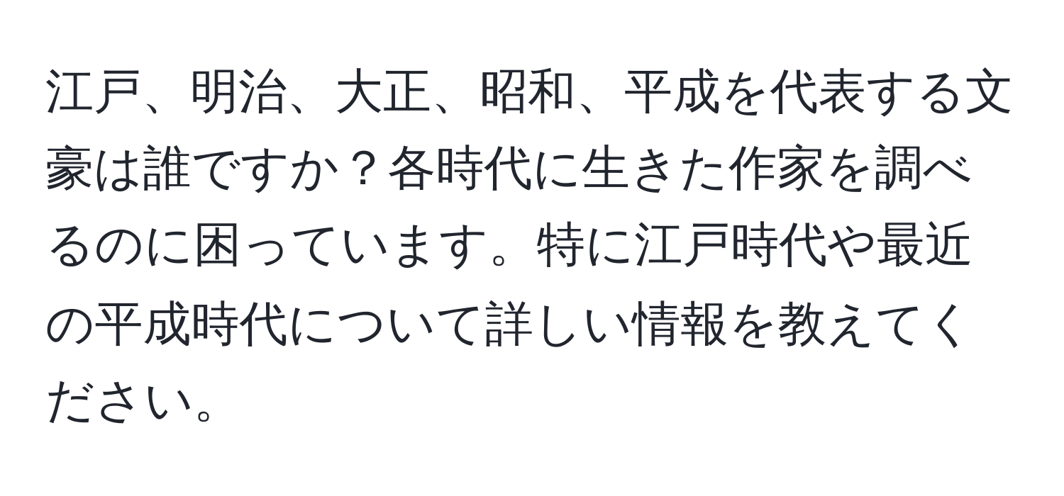 江戸、明治、大正、昭和、平成を代表する文豪は誰ですか？各時代に生きた作家を調べるのに困っています。特に江戸時代や最近の平成時代について詳しい情報を教えてください。