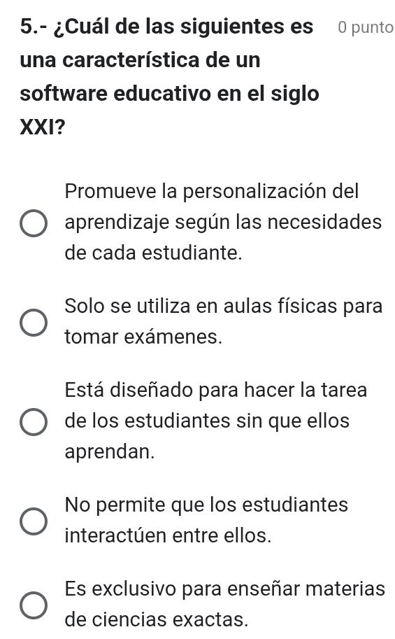 5.- ¿Cuál de las siguientes es 0 punto
una característica de un
software educativo en el siglo
XXI?
Promueve la personalización del
aprendizaje según las necesidades
de cada estudiante.
Solo se utiliza en aulas físicas para
tomar exámenes.
Está diseñado para hacer la tarea
de los estudiantes sin que ellos
aprendan.
No permite que los estudiantes
interactúen entre ellos.
Es exclusivo para enseñar materias
de ciencias exactas.