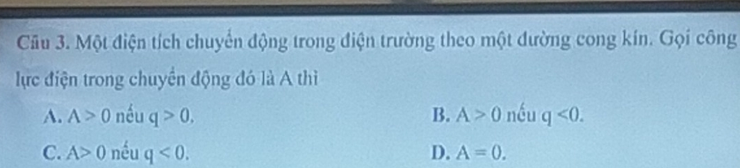 Một điện tích chuyển động trong điện trường theo một đường cong kín. Gọi công
lực điện trong chuyển động đó là A thì
A. A>0 nều q>0. B. A>0 nều q<0</tex>.
C. A>0 nều q<0</tex>. D. A=0.