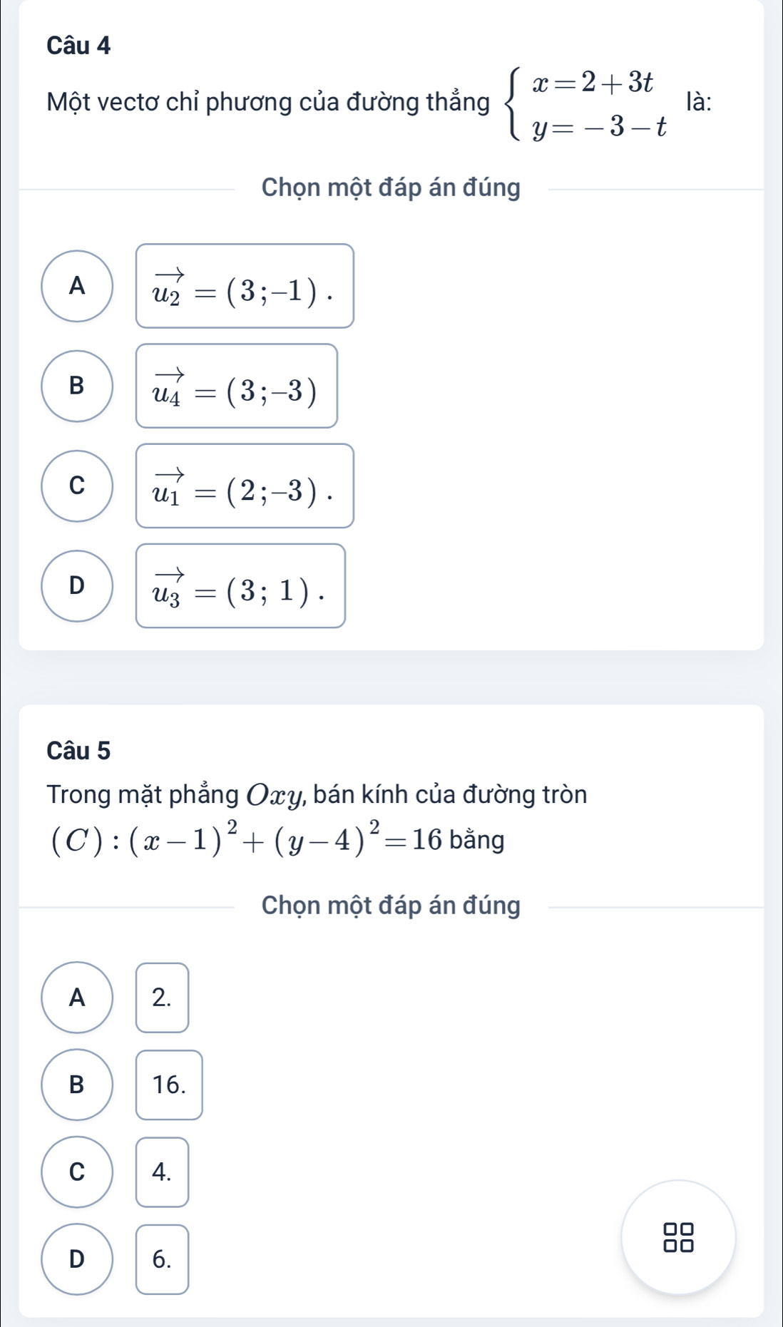 Một vectơ chỉ phương của đường thẳng beginarrayl x=2+3t y=-3-tendarray. là:
Chọn một đáp án đúng
A vector u_2=(3;-1).
B vector u_4=(3;-3)
C vector u_1=(2;-3).
D vector u_3=(3;1). 
Câu 5
Trong mặt phẳng Oxy, bán kính của đường tròn
(C):(x-1)^2+(y-4)^2=16 bằng
Chọn một đáp án đúng
A 2.
B 16.
C 4.
0□
D 6.
□□