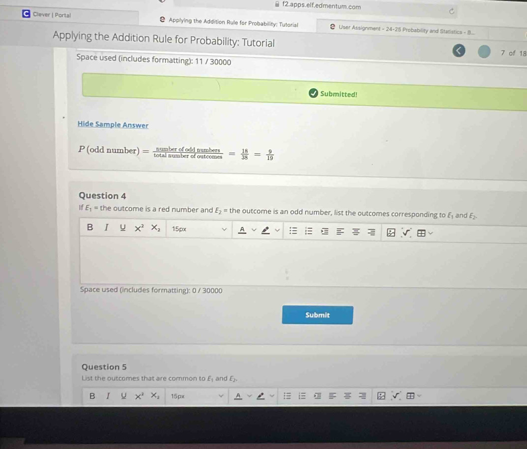 ≌ f2.apps.elf.edmentum.com
Clever | Portal Applying the Addition Rule for Probability: Tutorial User Assignment - 24-25 Probability and Statistics - B...
Applying the Addition Rule for Probability: Tutorial 7 of 18
Space used (includes formatting): 11 / 30000
Submitted!
Hide Sample Answer
P (odd number) = frac n! _ bero fodd numbers . = 18/38 = 9/19 
Question 4
If E_1= the outcome is a red number and E_2= the outcome is an odd number, list the outcomes corresponding to E_1 and E_2.
B I U X^2 X_2 15px
Space used (includes formatting): 0 / 30000
Submit
Question 5
List the outcomes that are common to E_1 and E_2.
B I U X^2 X_2 15px