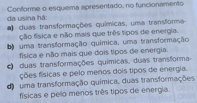 Conforme o esquema apresentado, no funcionamento
da usina há:
a) duas transformações químicas, uma transforma-
ção física e não mais que três tipos de energia.
b) uma transformação química, uma transformação
física e não mais que dois tipos de energia.
c) duas transformações químicas, duas transforma-
ções físicas e pelo menos dois tipos de energia.
d) uma transformação química, duas transformações
físicas e pelo menos três tipos de energia.