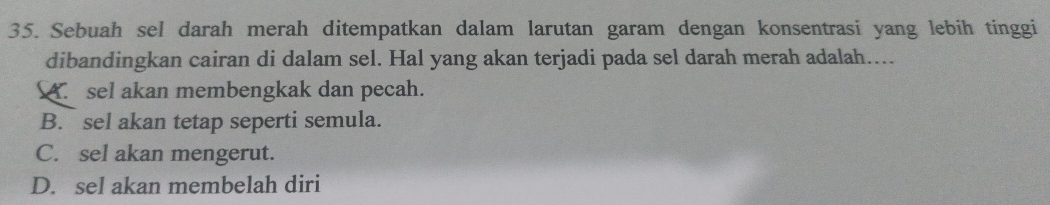 Sebuah sel darah merah ditempatkan dalam larutan garam dengan konsentrasi yang lebih tinggi
dibandingkan cairan di dalam sel. Hal yang akan terjadi pada sel darah merah adalah....
A. sel akan membengkak dan pecah.
B. sel akan tetap seperti semula.
C. sel akan mengerut.
D. sel akan membelah diri