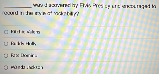 was discovered by Elvis Presley and encouraged to
record in the style of rockabilly?
Ritchie Valens
Buddy Holly
Fats Domino
Wanda Jackson