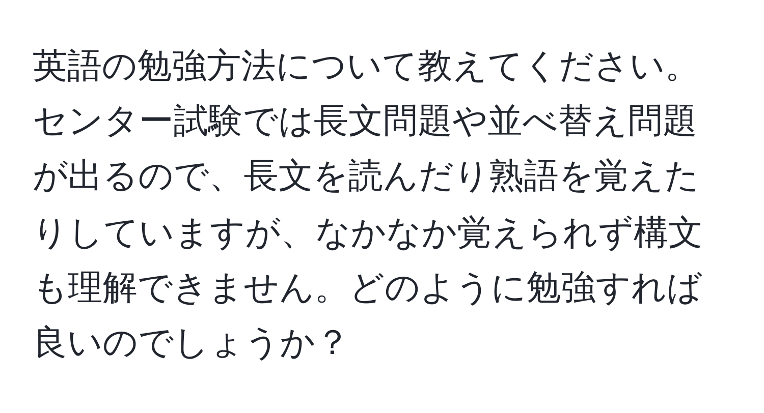 英語の勉強方法について教えてください。センター試験では長文問題や並べ替え問題が出るので、長文を読んだり熟語を覚えたりしていますが、なかなか覚えられず構文も理解できません。どのように勉強すれば良いのでしょうか？