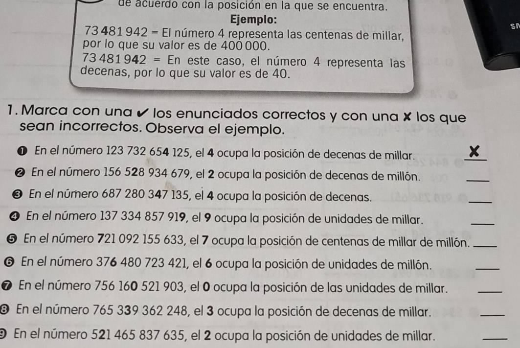 de acuerdo con la posición en la que se encuentra. 
Ejemplo: 
sr
73481942=EI número 4 representa las centenas de millar, 
por lo que su valor es de 400 000.
73481942= En este caso, el número 4 representa las 
decenas, por lo que su valor es de 40. 
1. Marca con una ✔ los enunciados correctos y con una × los que 
sean incorrectos. Observa el ejemplo. 
❶ En el número 123 732 654 125, el 4 ocupa la posición de decenas de millar. 
_ 
❷ En el número 156 528 934 679, el 2 ocupa la posición de decenas de millón. 
_ 
❸ En el número 687 280 347 135, el 4 ocupa la posición de decenas. 
_ 
❹ En el número 137 334 857 919, el 9 ocupa la posición de unidades de millar. 
_ 
❺ En el número 721 092 155 633, el 7 ocupa la posición de centenas de millar de millón._ 
❻ En el número 376 480 723 421, el 6 ocupa la posición de unidades de millón. 
_ 
❼ En el número 756 160 521 903, el O ocupa la posición de las unidades de millar. 
_ 
® En el número 765 339 362 248, el 3 ocupa la posición de decenas de millar. 
_ 
9 En el número 521 465 837 635, el 2 ocupa la posición de unidades de millar. 
_