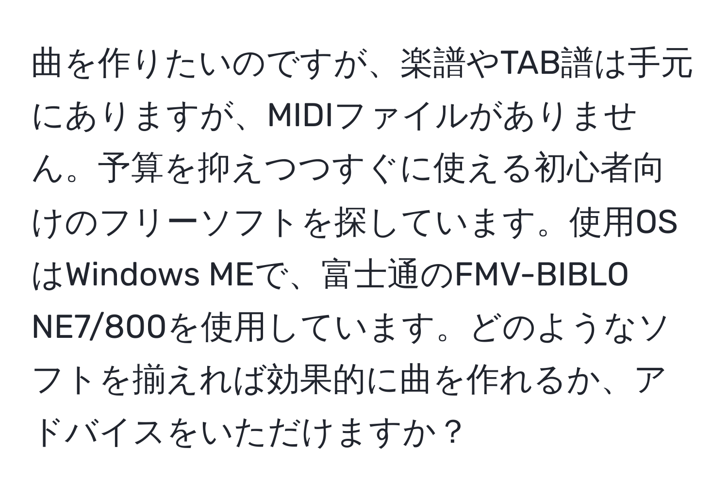 曲を作りたいのですが、楽譜やTAB譜は手元にありますが、MIDIファイルがありません。予算を抑えつつすぐに使える初心者向けのフリーソフトを探しています。使用OSはWindows MEで、富士通のFMV-BIBLO NE7/800を使用しています。どのようなソフトを揃えれば効果的に曲を作れるか、アドバイスをいただけますか？