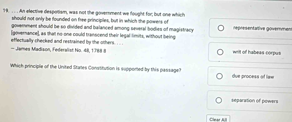 An elective despotism, was not the government we fought for; but one which
should not only be founded on free principles, but in which the powers of
government should be so divided and balanced among several bodies of magistracy representative governmen
[governance], as that no one could transcend their legal limits, without being
effectually checked and restrained by the others. . . .
— James Madison, Federalist No. 48, 1788 8
writ of habeas corpus
Which principle of the United States Constitution is supported by this passage?
due process of law
separation of powers
Clear All