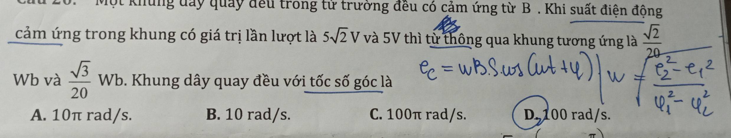 Một khủng đay quảy đều trong từ trường đều có cảm ứng từ B . Khi suất điện động
cảm ứng trong khung có giá trị lần lượt là 5sqrt(2)V và 5V thì từ thông qua khung tương ứng là  sqrt(2)/20 
Wb và  sqrt(3)/20 Wb. Khung dây quay đều với tốc số góc là
A. 10π rad/s. B. 10 rad/s. C. 100π rad/s. D. 100 rad/s.