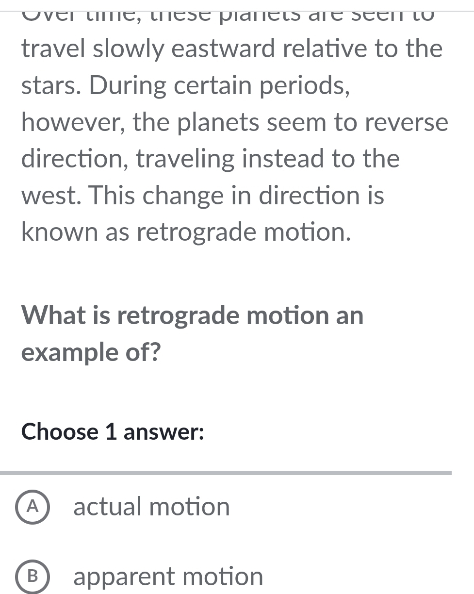 Over tme, these planets are seen to
travel slowly eastward relative to the
stars. During certain periods,
however, the planets seem to reverse
direction, traveling instead to the
west. This change in direction is
known as retrograde motion.
What is retrograde motion an
example of?
Choose 1 answer:
A actual motion
B) apparent motion