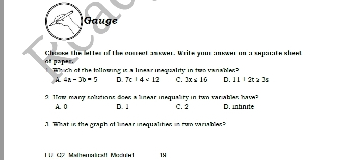 Gauge
Choose the letter of the correct answer. Write your answer on a separate sheet
of paper.
1. Which of the following is a linear inequality in two variables?
A. 4a-3b=5 B. 7c+4<12</tex> C. 3x≤ 16 D. 11+2t≥ 3s
2. How many solutions does a linear inequality in two variables have?
A. 0 B. 1 C. 2 D. infinite
3. What is the graph of linear inequalities in two variables?
LU_Q2_ Mathematics8_Module1 19