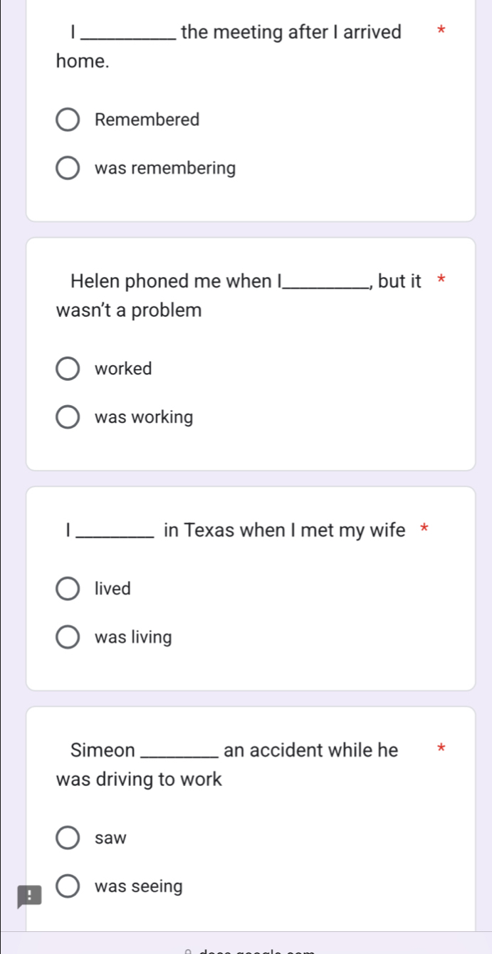 the meeting after I arrived
home.
Remembered
was remembering
Helen phoned me when I_ , but it *
wasn’t a problem
worked
was working
|_ in Texas when I met my wife *
lived
was living
Simeon _an accident while he *
was driving to work
saw
! was seeing