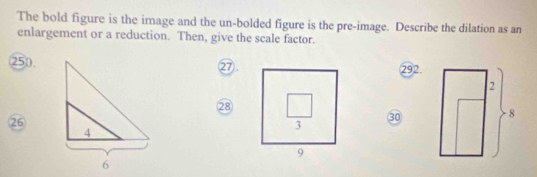 The bold figure is the image and the un-bolded figure is the pre-image. Describe the dilation as an
enlargement or a reduction. Then, give the scale factor.
250. 292.
⑰.
28
26
30