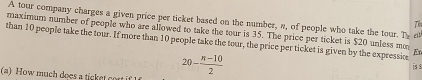 A tour company charges a given price per ticket based on the number, a, of people who take the tour. Th e 
T 
maximum number of people who are allowed to take the tour is 35. The price per ticket is $20 unless m 
than 10 people take the tour. If more than 10 people take the tour, the price per ticket is given by the expressio E
20- (n-10)/2 
iss 
(a) How much does a ticket cort if