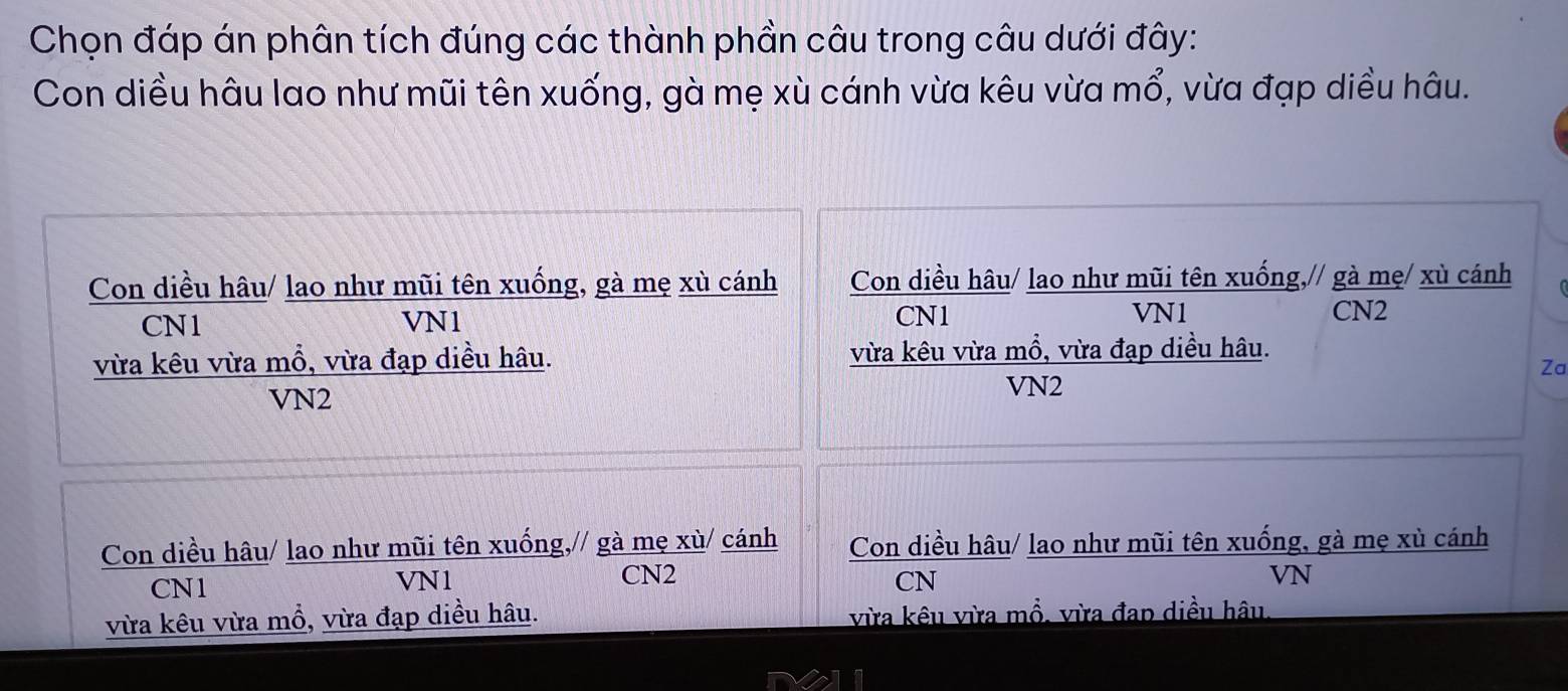 Chọn đáp án phân tích đúng các thành phần câu trong câu dưới đây:
Con diều hâu lao như mũi tên xuống, gà mẹ xù cánh vừa kêu vừa , vừa đạp diều hâu. mwidehat O
Con diều hâu/ lao như mũi tên xuống, gà mẹ xù cánh Con diều hâu/ lao như mũi tên xuống,// gà mẹ/ xù cánh
CN1 VN1 CN1 VN1 CN2
vừa kêu vừa mổ, vừa đạp diều hâu. vừa kêu vừa mồ, vừa đạp diều hâu.
Za
VN2
VN2
Con diều hâu/ lao như mũi tên xuống,// gà mẹ xù/ cánh Con diều hâu/ lao như mũi tên xuống, gà mẹ xù cánh
CN1 VN1 CN2
CN
VN
vừa kêu vừa mổ, vừa đạp diều hâu. vừa kêu vừa mổ, vừa đap diều hâu