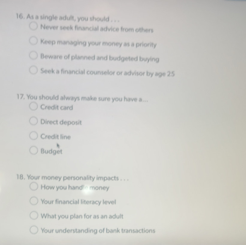 As a single adult, you should . . .
Never seek financial advice from others
Keep managing your money as a priority
Beware of planned and budgeted buying
Seek a financial counselor or advisor by age 25
17. You should always make sure you have a…..
Credit card
Direct deposit
Credit line
Budget
18. Your money personality impacts . . .
How you handle money
Your financial literacy level
What you plan for as an adult
Your understanding of bank transactions