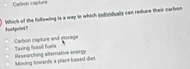 Carbon capture
Which of the following is a way in which individuals can reduce their carbon
footprint?
Carbon capture and storage
Taxing fossil fuels
Researching alternative energy
Moving towards a plant-based diet