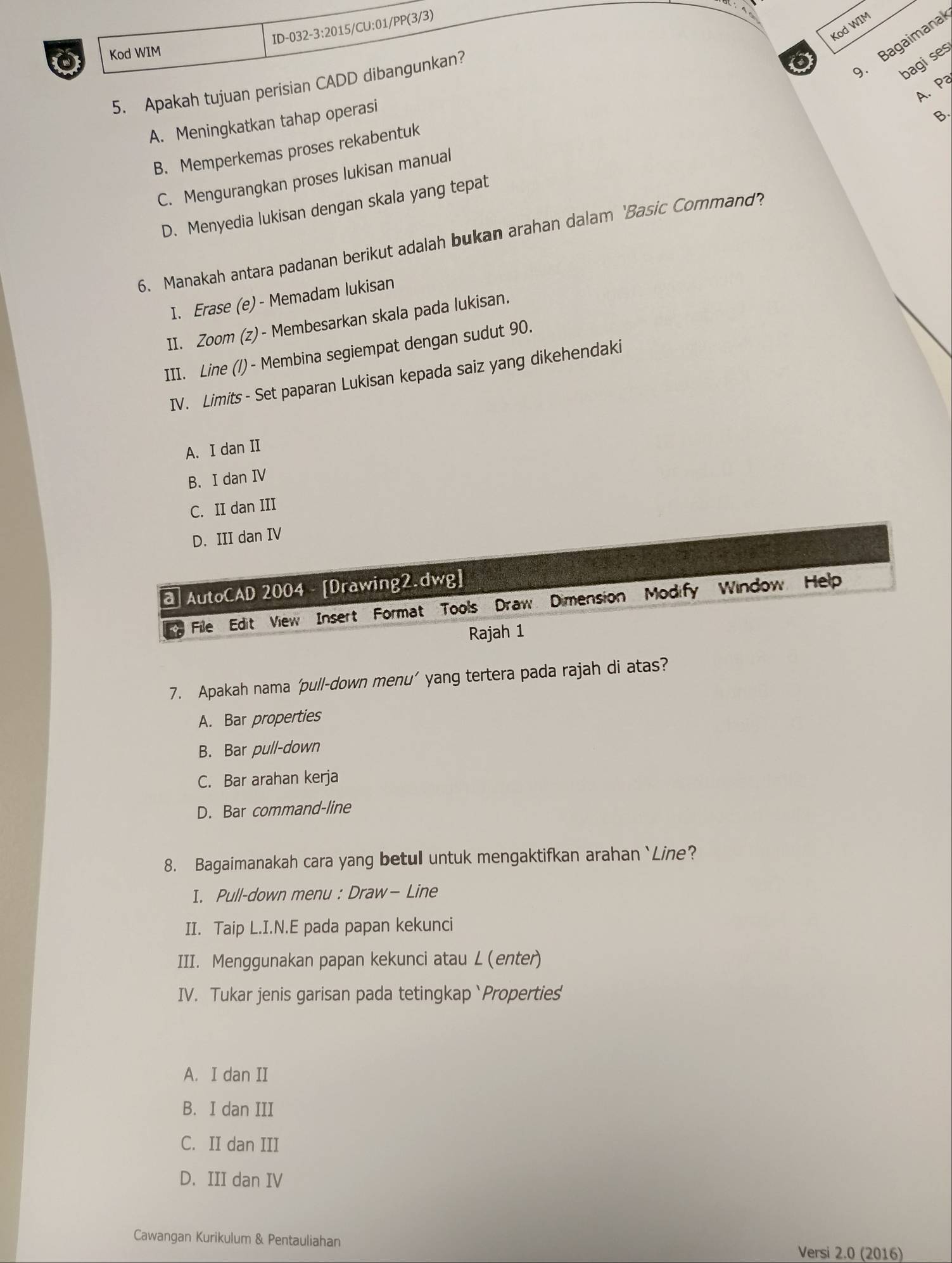 Kod WIM
. Bagaimanal
Kod WIM
bagises
5. Apakah tujuan perisian CADD dibangunkan?
A. P
A. Meningkatkan tahap operasi
B.
B. Memperkemas proses rekabentuk
C. Mengurangkan proses lukisan manual
D. Menyedia lukisan dengan skala yang tepat
6. Manakah antara padanan berikut adalah bukan arahan dalam ‘Basic Cormand’?
I. Erase (e) - Memadam lukisan
II. Zoom (z)- Membesarkan skala pada lukisan.
III. Line (/) - Membina segiempat dengan sudut 90.
IV. Limits - Set paparan Lukisan kepada saiz yang dikehendaki
A. I dan II
B. I dan IV
C. II dan III
D. III dan IV
a AutoCAD 2004 - [Drawing2.dwg]
File Edit View Insert Format Tools Draw Dimension Modify Window Help
Rajah 1
7. Apakah nama ‘pull-down menu’ yang tertera pada rajah di atas?
A. Bar properties
B. Bar pull-down
C. Bar arahan kerja
D. Bar command-line
8. Bagaimanakah cara yang betul untuk mengaktifkan arahan `Line?
I. Pull-down menu : Draw- Line
II. Taip L.I.N.E pada papan kekunci
III. Menggunakan papan kekunci atau L(enter)
IV. Tukar jenis garisan pada tetingkap`Properties
A. I dan II
B. I dan III
C. II dan III
D. III dan IV
Cawangan Kurikulum & Pentauliahan
Versi 2.0 (2016)