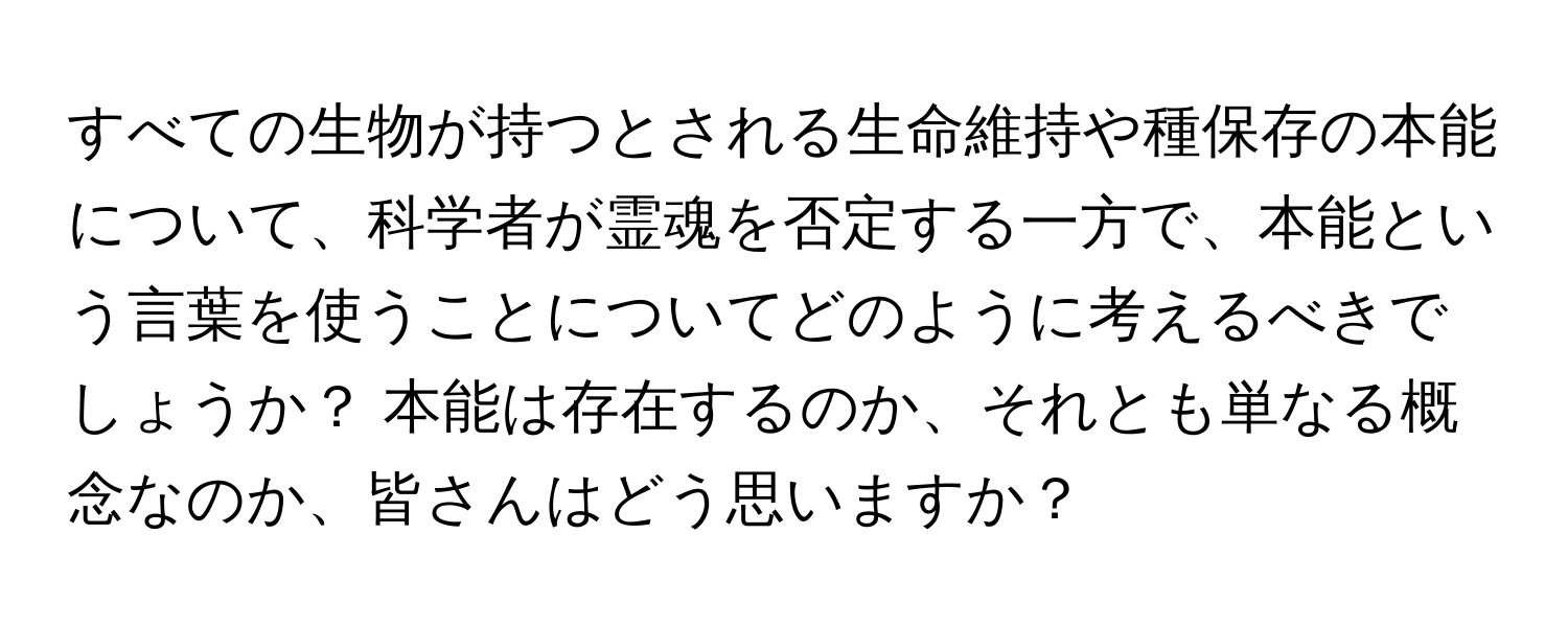 すべての生物が持つとされる生命維持や種保存の本能について、科学者が霊魂を否定する一方で、本能という言葉を使うことについてどのように考えるべきでしょうか？ 本能は存在するのか、それとも単なる概念なのか、皆さんはどう思いますか？