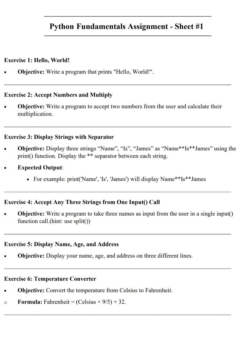 Python Fundamentals Assignment - Sheet #1 
__ 
_ 
Exercise 1: Hello, World! 
Objective: Write a program that prints "Hello, World!". 
_ 
Exercise 2: Accept Numbers and Multiply 
Objective: Write a program to accept two numbers from the user and calculate their 
multiplication. 
_ 
Exercise 3: Display Strings with Separator 
Objective: Display three strings “Name”, “Is”, “James” as “Name**Is**James” using the 
print() function. Display the ** separator between each string. 
Expected Output: 
For example: print('Name', 'Is', 'James') will display Name**Is**James 
_ 
Exercise 4: Accept Any Three Strings from One Input() Call 
Objective: Write a program to take three names as input from the user in a single input() 
function call.(hint: use split()) 
_ 
Exercise 5: Display Name, Age, and Address 
Objective: Display your name, age, and address on three different lines. 
_ 
Exercise 6: Temperature Converter 
Objective: Convert the temperature from Celsius to Fahrenheit. 
Formula: Fahrenheit = (Celsius * 9/5)+32. 
_