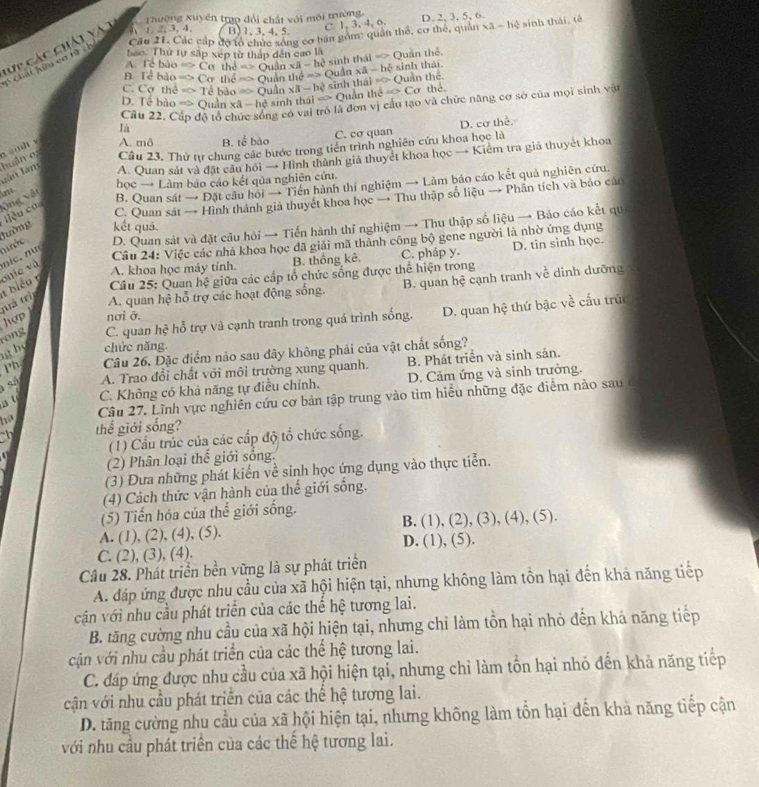 Thường xuyền tro dổi chất với môi trường,
Cău 21. Các cấp đợ tổ chức sống cơ bán gồm: quân thể, cơ thể, quản xa-hphi sính thái, tè
Cựp các chiải vàt
A 1 2, 3, 4, B,1,3,4,5, C 1,3,4,6 D. 2, 3, 5, 6.
boo. Thứ tự sắp xếp từ thấp dến cao là
A. Tề bào Rightarrow Co hd=>Ouln * a-he sinh thái => Quần thể.
= chải hữu cơ từ ch
B Tề bảo => Cơ thể dRightarrow Quhnthe=> Quần xa-hhat ( sinh thái.
C. Cơ thể => Tề bào Rightarrow Ouin xvector a-ln sqrt(y) sinh thái pvee C>1 Quần thể thể
D. Tê bào m△ -  Quần xhat a| sinh thái = Quần the≌ Csigma
là ng có vai trò là đơn vị cấu tạo và chức năng cơ sở của mọi sinh vật
Câu 22.C độ tỗ
A. mô B. tế bào C. cơ quan D. cơ thể.
Câu 23. Thử tự chung các bước trong tiền trình nghiên cứu khoa học là
huán o  inh v
n   àm
A. Quan sát và đặt câu hỏi → Hình thành giả thuyết khoa học → Kiểm tra giả thuyết khoa
học → Làm báo cáo kết qủa nghiên cứu.
vng vật m
B. Quan sát → Đặt câu hội → Tiến hành thí nghiệm → Làm bảo cáo kết quả nghiên cứu.
iu cá
C. Quan sát → Hình thành giả thuyết khoa học → Thu thập số liệu → Phân tích và báo các
nước lường
kết quả.
D. Quan sát và đặt câu hỏi → Tiến hành thí nghiệm → Thu thập số liệu → Báo cáo kết qu
Câu 24: Việc các nhà khoa học đã giải mã thành công bộ gene người là nhờ ứng dụng
A. khoa học máy tinh. B. thống kê. C. pháp y. D. tin sinh học.
biéu n qnic và nic, nư
Câu 25: Quan hệ giữa các cấp tổ chức sống được thể hiện trong
A. quan hệ hỗ trợ các hoạt động sống.  B. quan hệ cạnh tranh về dinh dưỡng
` hợ p! tuả trì
nơi ỡ.
rong
C. quan hệ hỗ trợ và cạnh tranh trong quá trình sống. D. quan hệ thứ bậc về cấu trúc
h chức năng.
Ph
Câu 26. Đặc điểm nào sau đây không phải của vật chất sống?
sá
A. Trao đổi chất với môi trường xung quanh. B. Phát triển và sinh sán.
ha Câu 27. Lĩnh vực nghiên cứu cơ bản tập trung vào tìm hiều những đặc điểm nào sau ở
a t
C. Không có khả năng tự điều chính. D. Cảm ứng và sinh trưởng.
ch thế giới sống?
(1) Cấu trúc của các cấp độ tổ chức sống.
  
(2) Phân loại thế giới sống.
(3) Đưa những phát kiến về sinh học ứng dụng vào thực tiễn.
(4) Cách thức vận hành của thế giới sống.
(5) Tiến hóa của thế giới sống.
A. (1), (2), (4), (5). B. (1), (2), (3), (4), (5).
D. (1), (5).
C. (2), (3), (4).
Cầu 28. Phát triển bền vững là sự phát triển
A. đáp ứng được nhu cầu của xã hội hiện tại, nhưng không làm tồn hại đến khả năng tiếp
vận với nhu cầu phát triển của các thể hệ tương lai.
B. tăng cường nhu cầu của xã hội hiện tại, nhưng chỉ làm tồn hại nhỏ đến khả năng tiếp
vcận với nhu cầu phát triển của các thể hệ tương lai.
C. đáp ứng được nhu cầu của xã hội hiện tại, nhưng chỉ làm tồn hại nhỏ đến khả năng tiếp
cận với nhu cầu phát triển của các thể hệ tương lai.
D. tăng cường nhu cầu của xã hội hiện tại, nhưng không làm tồn hại đến khả năng tiếp cận
với nhu cầu phát triển của các thế hệ tương lai.