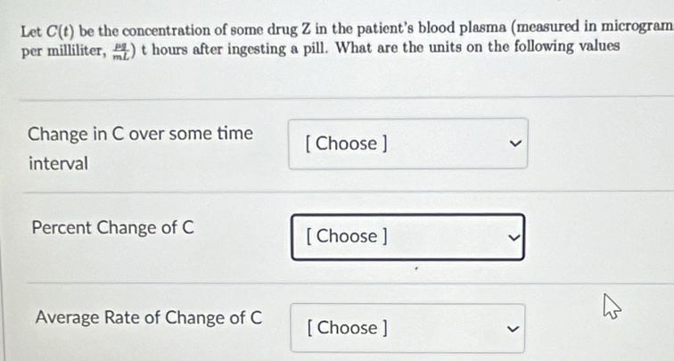 Let C(t) be the concentration of some drug Z in the patient’s blood plasma (measured in microgram 
per milliliter,  mu g/mL ) t hours after ingesting a pill. What are the units on the following values 
Change in C over some time [ Choose ] 
interval 
Percent Change of C [ Choose ] 
Average Rate of Change of C [ Choose ]