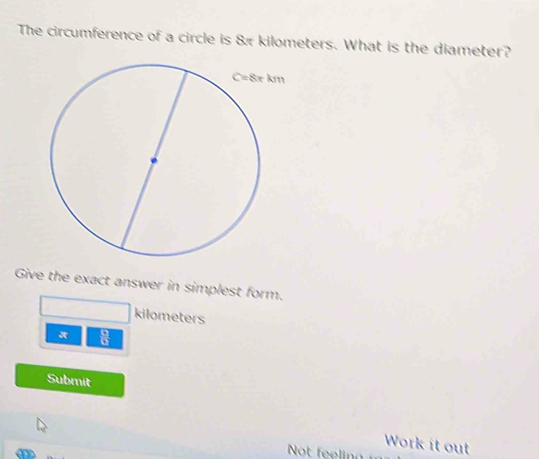 The circumference of a circle is & kilometers. What is the diameter?
Give the exact answer in simplest form.
kilometers
 □ /□  
Submit
Work it out
Not   i