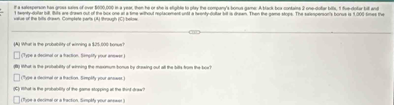 lf a salesperson has gross sales of over $600,000 in a year, then he or she is eligible to play the company's bonus game: A black box contains 2 one-dollar bills, 1 five-dollar bill and
1 twenty-dollar bill. Bills are drawn out of the box one at a time without replacement until a twenty-dollar bill is drawn. Then the game stops. The salesperson's bonus is 1,000 times the 
value of the bills drawn. Complete parts (A) through (C) below. 
(A) What is the probability of winning a $25,000 bonus? 
(Type a decimal or a fraction. Simplify your answer.) 
(B) What is the probability of winning the maximum bonus by drawing out all the bills from the box? 
(Type a decimal or a fraction. Simplify your answer.) 
(C) What is the probability of the game stopping at the third draw? 
(Type a decimal or a fraction. Simplify your answer.)