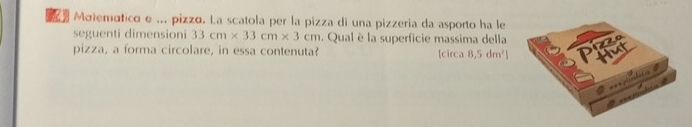 Motemático e ... pizzo. La scatola per la pizza di una pizzeria da asporto ha le 
seguenti dimensioni 33cm* 33cm* 3cm. Qual è la superficie massima della 
pizza, a forma circolare, in essa contenuta? circa 8,5dm^2]