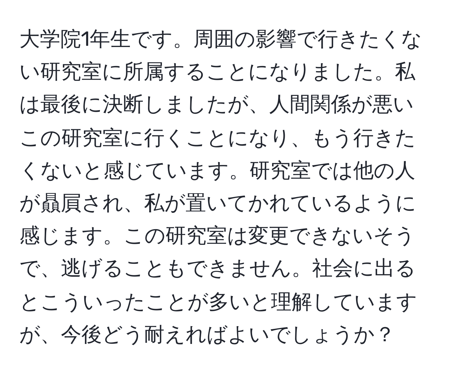 大学院1年生です。周囲の影響で行きたくない研究室に所属することになりました。私は最後に決断しましたが、人間関係が悪いこの研究室に行くことになり、もう行きたくないと感じています。研究室では他の人が贔屓され、私が置いてかれているように感じます。この研究室は変更できないそうで、逃げることもできません。社会に出るとこういったことが多いと理解していますが、今後どう耐えればよいでしょうか？